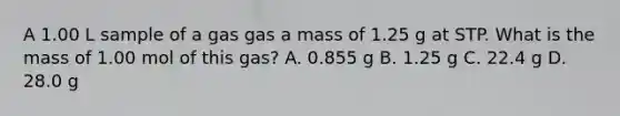 A 1.00 L sample of a gas gas a mass of 1.25 g at STP. What is the mass of 1.00 mol of this gas? A. 0.855 g B. 1.25 g C. 22.4 g D. 28.0 g