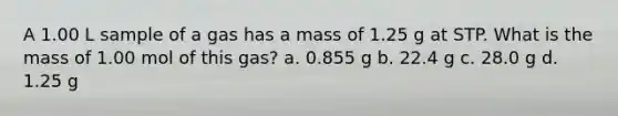 A 1.00 L sample of a gas has a mass of 1.25 g at STP. What is the mass of 1.00 mol of this gas? a. 0.855 g b. 22.4 g c. 28.0 g d. 1.25 g