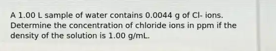 A 1.00 L sample of water contains 0.0044 g of Cl- ions. Determine the concentration of chloride ions in ppm if the density of the solution is 1.00 g/mL.