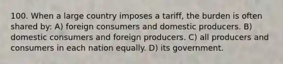 100. When a large country imposes a tariff, the burden is often shared by: A) foreign consumers and domestic producers. B) domestic consumers and foreign producers. C) all producers and consumers in each nation equally. D) its government.