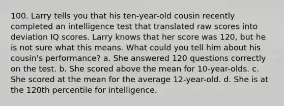 100. Larry tells you that his ten-year-old cousin recently completed an intelligence test that translated raw scores into deviation IQ scores. Larry knows that her score was 120, but he is not sure what this means. What could you tell him about his cousin's performance? a. She answered 120 questions correctly on the test. b. She scored above the mean for 10-year-olds. c. She scored at the mean for the average 12-year-old. d. She is at the 120th percentile for intelligence.