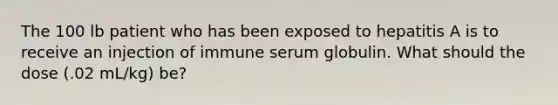 The 100 lb patient who has been exposed to hepatitis A is to receive an injection of immune serum globulin. What should the dose (.02 mL/kg) be?