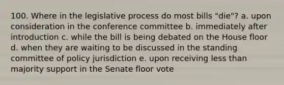 100. Where in the legislative process do most bills "die"? a. upon consideration in the conference committee b. immediately after introduction c. while the bill is being debated on the House floor d. when they are waiting to be discussed in the standing committee of policy jurisdiction e. upon receiving <a href='https://www.questionai.com/knowledge/k7BtlYpAMX-less-than' class='anchor-knowledge'>less than</a> majority support in the Senate floor vote