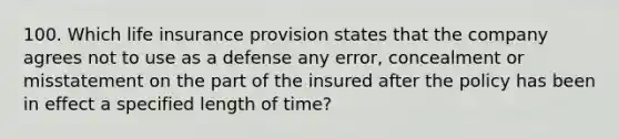 100. Which life insurance provision states that the company agrees not to use as a defense any error, concealment or misstatement on the part of the insured after the policy has been in effect a specified length of time?