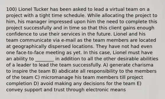 100) Lionel Tucker has been asked to lead a virtual team on a project with a tight time schedule. While allocating the project to him, his manager impressed upon him the need to complete this project successfully and in time so that this client gains enough confidence to use their services in the future. Lionel and his team communicate via e-mail as the team members are located at geographically dispersed locations. They have not had even one face-to-face meeting as yet. In this case, Lionel must have an ability to ________ in addition to all the other desirable abilities of a leader to lead the team successfully. A) generate charisma to inspire the team B) abdicate all responsibility to the members of the team C) micromanage his team members till project completion D) avoid making any decisions for the team E) convey support and trust through electronic means