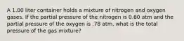 A 1.00 liter container holds a mixture of nitrogen and oxygen gases. If the partial pressure of the nitrogen is 0.60 atm and the partial pressure of the oxygen is .78 atm, what is the total pressure of the gas mixture?