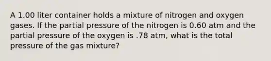 A 1.00 liter container holds a mixture of nitrogen and oxygen gases. If the partial pressure of the nitrogen is 0.60 atm and the partial pressure of the oxygen is .78 atm, what is the total pressure of the gas mixture?