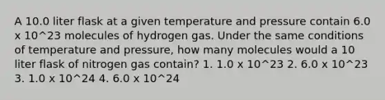 A 10.0 liter flask at a given temperature and pressure contain 6.0 x 10^23 molecules of hydrogen gas. Under the same conditions of temperature and pressure, how many molecules would a 10 liter flask of nitrogen gas contain? 1. 1.0 x 10^23 2. 6.0 x 10^23 3. 1.0 x 10^24 4. 6.0 x 10^24