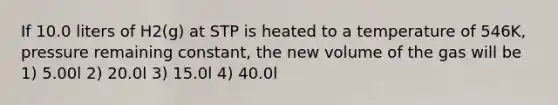 If 10.0 liters of H2(g) at STP is heated to a temperature of 546K, pressure remaining constant, the new volume of the gas will be 1) 5.00l 2) 20.0l 3) 15.0l 4) 40.0l