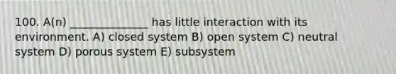 100. A(n) ______________ has little interaction with its environment. A) closed system B) open system C) neutral system D) porous system E) subsystem