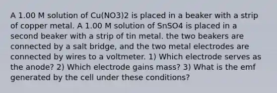 A 1.00 M solution of Cu(NO3)2 is placed in a beaker with a strip of copper metal. A 1.00 M solution of SnSO4 is placed in a second beaker with a strip of tin metal. the two beakers are connected by a salt bridge, and the two metal electrodes are connected by wires to a voltmeter. 1) Which electrode serves as the anode? 2) Which electrode gains mass? 3) What is the emf generated by the cell under these conditions?