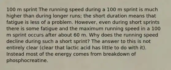 100 m sprint The running speed during a 100 m sprint is much higher than during longer runs; the short duration means that fatigue is less of a problem. However, even during short sprints there is some fatigue and the maximum running speed in a 100 m sprint occurs after about 60 m. Why does the running speed decline during such a short sprint? The answer to this is not entirely clear (clear that lactic acid has little to do with it). Instead most of the energy comes from breakdown of phosphocreatine.