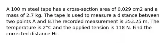 A 100 m steel tape has a cross-section area of 0.029 cm2 and a mass of 2.7 kg. The tape is used to measure a distance between two points A and B.The recorded measurement is 353.25 m. The temperature is 2°C and the applied tension is 118 N. Find the corrected distance Hc.