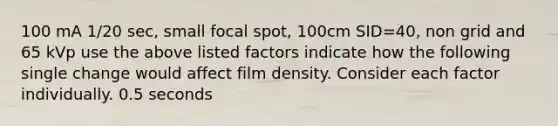 100 mA 1/20 sec, small focal spot, 100cm SID=40, non grid and 65 kVp use the above listed factors indicate how the following single change would affect film density. Consider each factor individually. 0.5 seconds