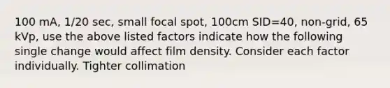 100 mA, 1/20 sec, small focal spot, 100cm SID=40, non-grid, 65 kVp, use the above listed factors indicate how the following single change would affect film density. Consider each factor individually. Tighter collimation