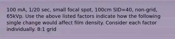 100 mA, 1/20 sec, small focal spot, 100cm SID=40, non-grid, 65kVp. Use the above listed factors indicate how the following single change would affect film density. Consider each factor individually. 8:1 grid