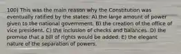 100) This was the main reason why the Constitution was eventually ratified by the states: A) the large amount of power given to the national government. B) the creation of the office of vice president. C) the inclusion of checks and balances. D) the promise that a bill of rights would be added. E) the elegant nature of the separation of powers.