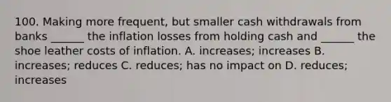 100. Making more frequent, but smaller cash withdrawals from banks ______ the inflation losses from holding cash and ______ the shoe leather costs of inflation. A. increases; increases B. increases; reduces C. reduces; has no impact on D. reduces; increases