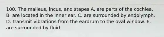 100. The malleus, incus, and stapes A. are parts of the cochlea. B. are located in the inner ear. C. are surrounded by endolymph. D. transmit vibrations from the eardrum to the oval window. E. are surrounded by fluid.