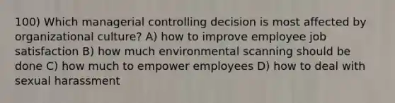 100) Which managerial controlling decision is most affected by organizational culture? A) how to improve employee job satisfaction B) how much environmental scanning should be done C) how much to empower employees D) how to deal with sexual harassment