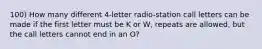 100) How many different 4-letter radio-station call letters can be made if the first letter must be K or W, repeats are allowed, but the call letters cannot end in an O?