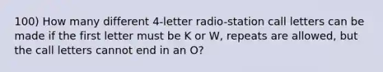 100) How many different 4-letter radio-station call letters can be made if the first letter must be K or W, repeats are allowed, but the call letters cannot end in an O?