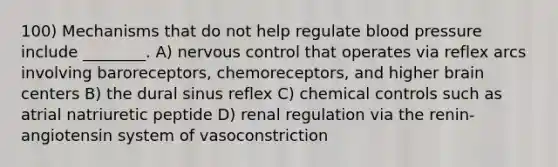 100) Mechanisms that do not help regulate blood pressure include ________. A) nervous control that operates via reflex arcs involving baroreceptors, chemoreceptors, and higher brain centers B) the dural sinus reflex C) chemical controls such as atrial natriuretic peptide D) renal regulation via the renin-angiotensin system of vasoconstriction