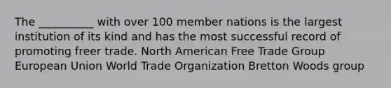 The __________ with over 100 member nations is the largest institution of its kind and has the most successful record of promoting freer trade. North American Free Trade Group European Union World Trade Organization Bretton Woods group