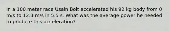 In a 100 meter race Usain Bolt accelerated his 92 kg body from 0 m/s to 12.3 m/s in 5.5 s. What was the average power he needed to produce this acceleration?