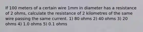 If 100 meters of a certain wire 1mm in diameter has a resistance of 2 ohms, calculate the resistance of 2 kilometres of the same wire passing the same current. 1) 80 ohms 2) 40 ohms 3) 20 ohms 4) 1.0 ohms 5) 0.1 ohms