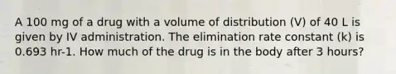 A 100 mg of a drug with a volume of distribution (V) of 40 L is given by IV administration. The elimination rate constant (k) is 0.693 hr-1. How much of the drug is in the body after 3 hours?