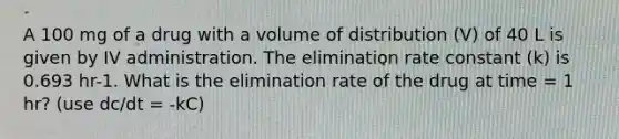 A 100 mg of a drug with a volume of distribution (V) of 40 L is given by IV administration. The elimination rate constant (k) is 0.693 hr-1. What is the elimination rate of the drug at time = 1 hr? (use dc/dt = -kC)