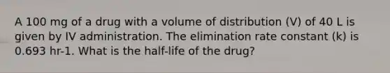 A 100 mg of a drug with a volume of distribution (V) of 40 L is given by IV administration. The elimination rate constant (k) is 0.693 hr-1. What is the half-life of the drug?