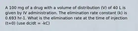 A 100 mg of a drug with a volume of distribution (V) of 40 L is given by IV administration. The elimination rate constant (k) is 0.693 hr-1. What is the elimination rate at the time of injection (t=0) (use dc/dt = -kC)