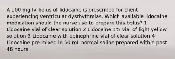 A 100 mg IV bolus of lidocaine is prescribed for client experiencing ventricular dysrhythmias. Which available lidocaine medication should the nurse use to prepare this bolus? 1 Lidocaine vial of clear solution 2 Lidocaine 1% vial of light yellow solution 3 Lidocaine with epinephrine vial of clear solution 4 Lidocaine pre-mixed in 50 mL normal saline prepared within past 48 hours