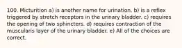 100. Micturition a) is another name for urination. b) is a reflex triggered by stretch receptors in the urinary bladder. c) requires the opening of two sphincters. d) requires contraction of the muscularis layer of the urinary bladder. e) All of the choices are correct.