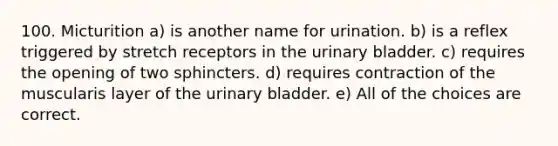 100. Micturition a) is another name for urination. b) is a reflex triggered by stretch receptors in the urinary bladder. c) requires the opening of two sphincters. d) requires contraction of the muscularis layer of the urinary bladder. e) All of the choices are correct.