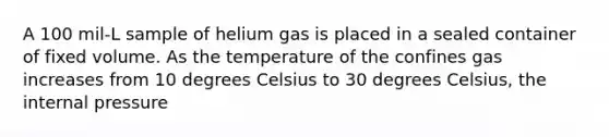 A 100 mil-L sample of helium gas is placed in a sealed container of fixed volume. As the temperature of the confines gas increases from 10 degrees Celsius to 30 degrees Celsius, the internal pressure