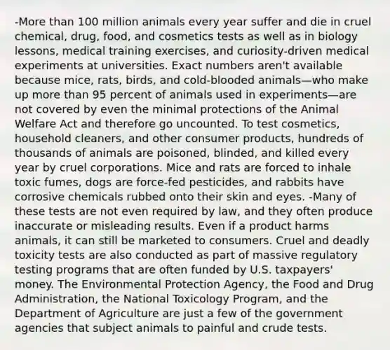 -More than 100 million animals every year suffer and die in cruel chemical, drug, food, and cosmetics tests as well as in biology lessons, medical training exercises, and curiosity-driven medical experiments at universities. Exact numbers aren't available because mice, rats, birds, and cold-blooded animals—who make up more than 95 percent of animals used in experiments—are not covered by even the minimal protections of the Animal Welfare Act and therefore go uncounted. To test cosmetics, household cleaners, and other consumer products, hundreds of thousands of animals are poisoned, blinded, and killed every year by cruel corporations. Mice and rats are forced to inhale toxic fumes, dogs are force-fed pesticides, and rabbits have corrosive chemicals rubbed onto their skin and eyes. -Many of these tests are not even required by law, and they often produce inaccurate or misleading results. Even if a product harms animals, it can still be marketed to consumers. Cruel and deadly toxicity tests are also conducted as part of massive regulatory testing programs that are often funded by U.S. taxpayers' money. The Environmental Protection Agency, the Food and Drug Administration, the National Toxicology Program, and the Department of Agriculture are just a few of the government agencies that subject animals to painful and crude tests.