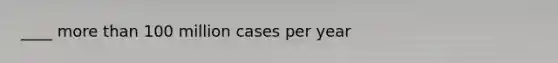 ____ more than 100 million cases per year