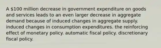 A 100 million decrease in government expenditure on goods and services leads to an even larger decrease in aggregate demand because of induced changes in aggregate supply. induced changes in consumption expenditures. the reinforcing effect of monetary policy. automatic fiscal policy. discretionary fiscal policy.