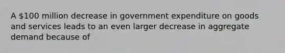 A​ 100 million decrease in government expenditure on goods and services leads to an even larger decrease in aggregate demand because of