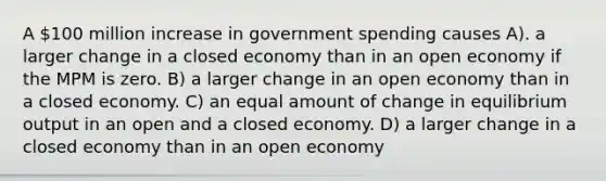 A 100 million increase in government spending causes A). a larger change in a closed economy than in an open economy if the MPM is zero. B) a larger change in an open economy than in a closed economy. C) an equal amount of change in equilibrium output in an open and a closed economy. D) a larger change in a closed economy than in an open economy