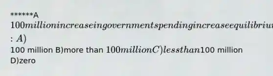 ******A 100 million increase in government spending increase equilibrium GDP by: A)100 million B)more than 100 million C)less than100 million D)zero