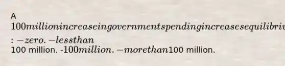 A 100 million increase in government spending increases equilibrium GDP by: -zero. -less than100 million. -100 million. -more than100 million.