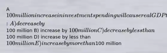 A 100 million increase in investment spending will cause real GDP to: A) decrease by100 million B) increase by 100 million C) decrease by less than100 million D) increase by less than 100 million E) increase by more than100 million