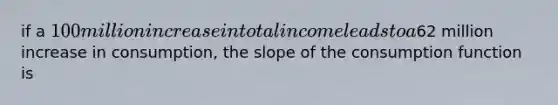 if a 100 million increase in total income leads to a62 million increase in consumption, the slope of the consumption function is