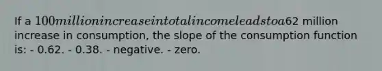 If a 100 million increase in total income leads to a62 million increase in consumption, the slope of the consumption function is: - 0.62. - 0.38. - negative. - zero.