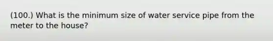 (100.) What is the minimum size of water service pipe from the meter to the house?