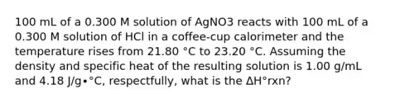 100 mL of a 0.300 M solution of AgNO3 reacts with 100 mL of a 0.300 M solution of HCl in a coffee-cup calorimeter and the temperature rises from 21.80 °C to 23.20 °C. Assuming the density and specific heat of the resulting solution is 1.00 g/mL and 4.18 J/g∙°C, respectfully, what is the ΔH°rxn?